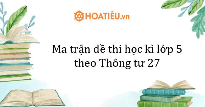 Ma trận đề thi học kì lớp 5 theo Thông tư 27 - Giữa kì 1, cuối HK1, giữa kì 2, cuối HK2
